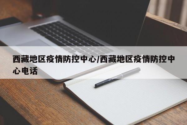 西藏地区疫情防控中心/西藏地区疫情防控中心电话