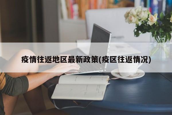 疫情往返地区最新政策(疫区往返情况)
