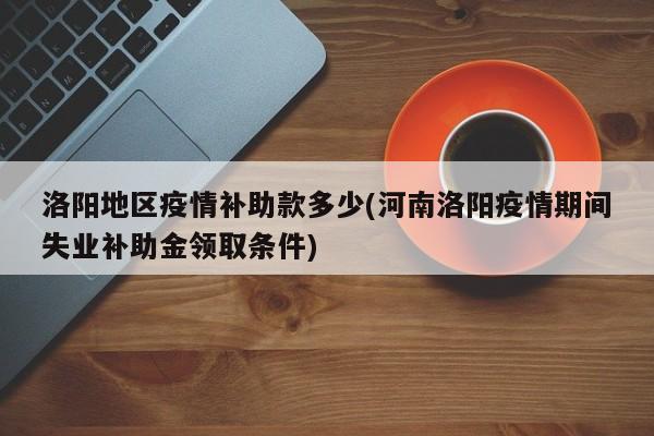 洛阳地区疫情补助款多少(河南洛阳疫情期间失业补助金领取条件)