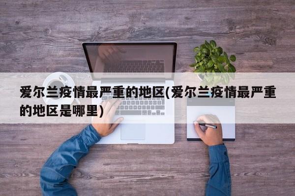 爱尔兰疫情最严重的地区(爱尔兰疫情最严重的地区是哪里)