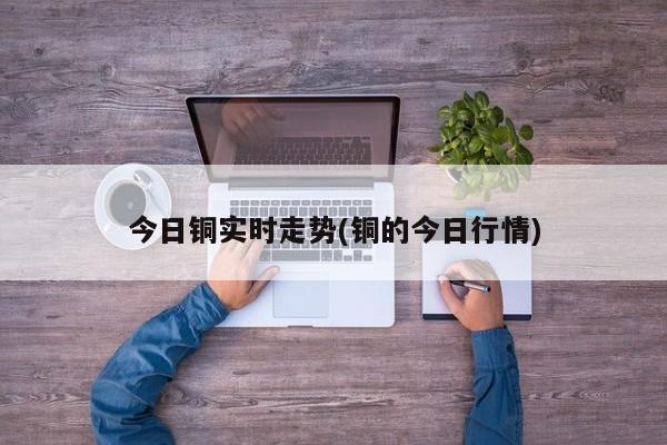 今日铜实时走势(铜的今日行情)