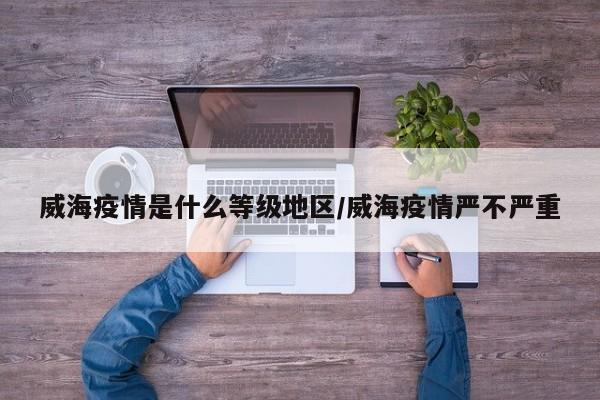 威海疫情是什么等级地区/威海疫情严不严重