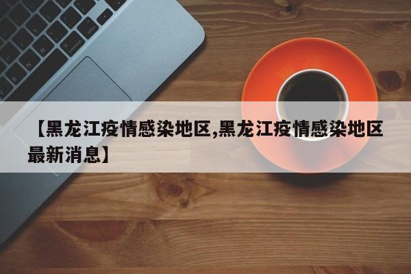 【黑龙江疫情感染地区,黑龙江疫情感染地区最新消息】