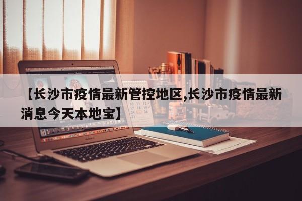 【长沙市疫情最新管控地区,长沙市疫情最新消息今天本地宝】