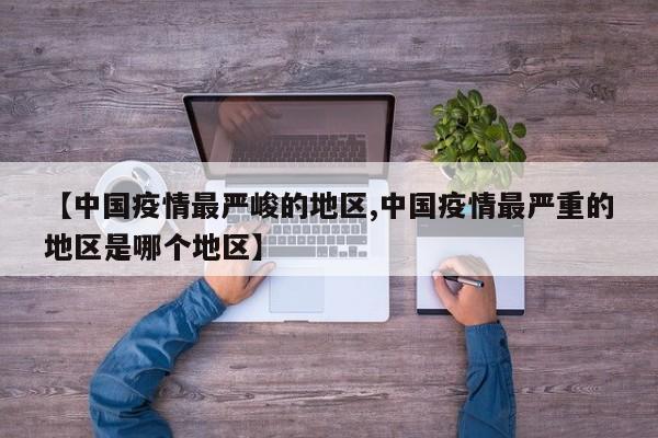 【中国疫情最严峻的地区,中国疫情最严重的地区是哪个地区】