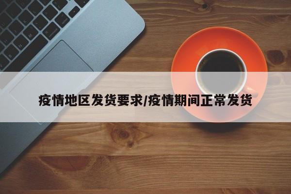 疫情地区发货要求/疫情期间正常发货