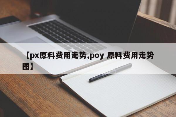 【px原料费用走势,poy 原料费用走势图】