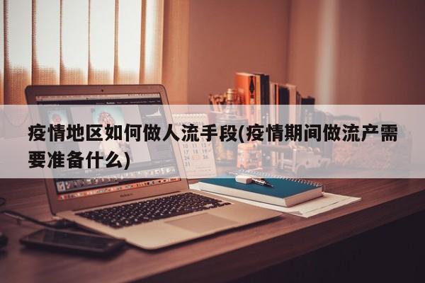 疫情地区如何做人流手段(疫情期间做流产需要准备什么)