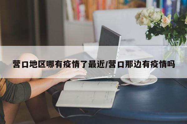 营口地区哪有疫情了最近/营口那边有疫情吗