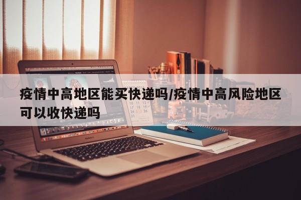 疫情中高地区能买快递吗/疫情中高风险地区可以收快递吗