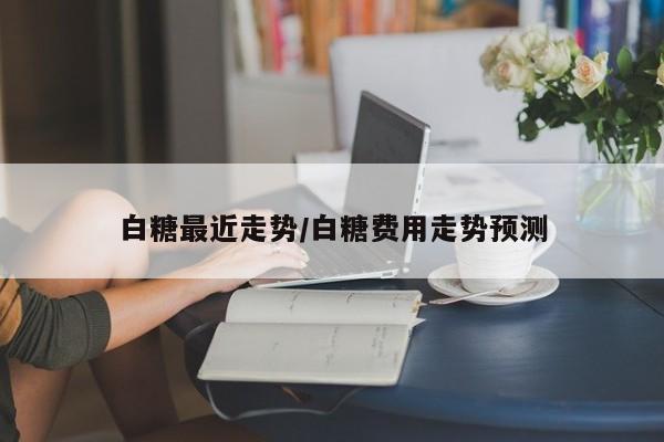 白糖最近走势/白糖费用走势预测