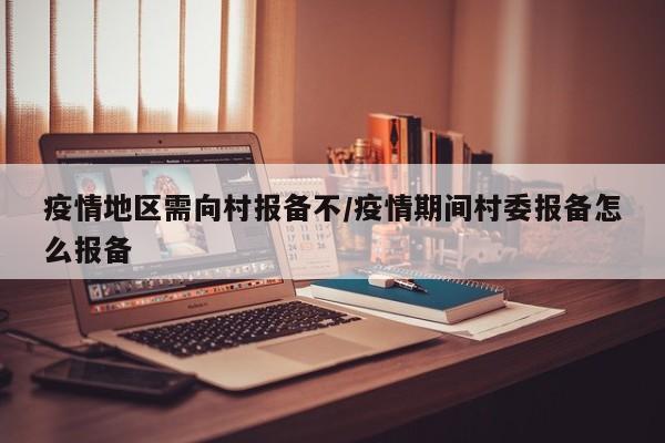 疫情地区需向村报备不/疫情期间村委报备怎么报备