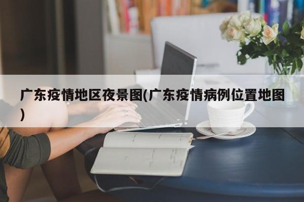 广东疫情地区夜景图(广东疫情病例位置地图)