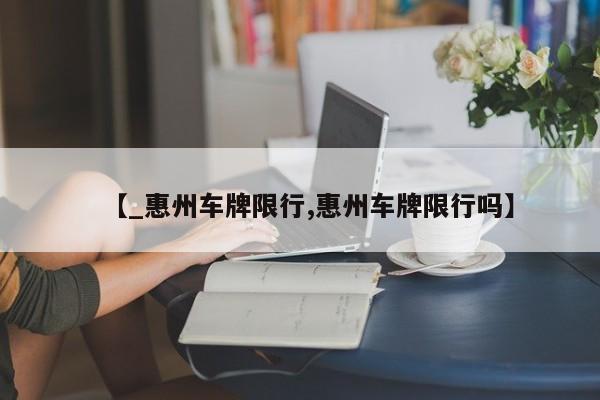 【_惠州车牌限行,惠州车牌限行吗】