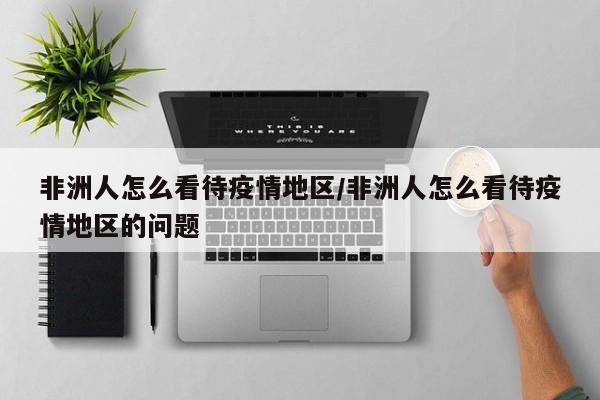 非洲人怎么看待疫情地区/非洲人怎么看待疫情地区的问题