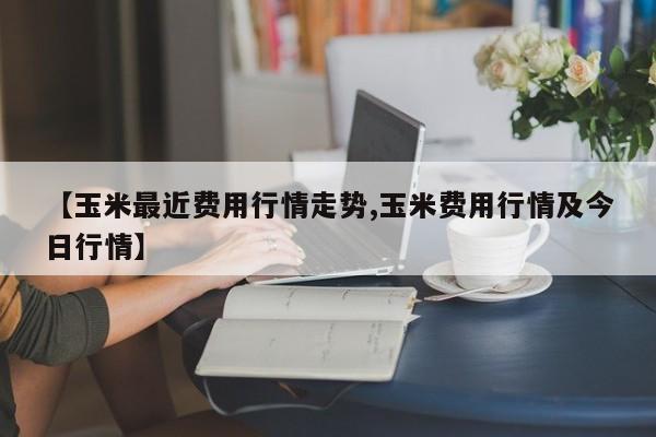 【玉米最近费用行情走势,玉米费用行情及今日行情】