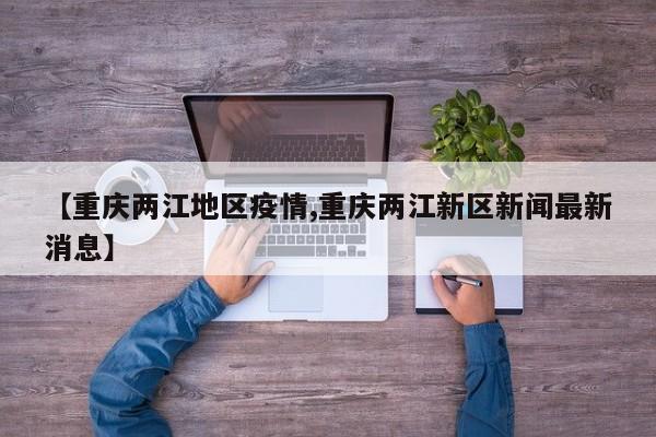 【重庆两江地区疫情,重庆两江新区新闻最新消息】