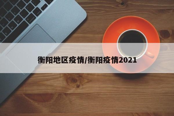 衡阳地区疫情/衡阳疫情2021