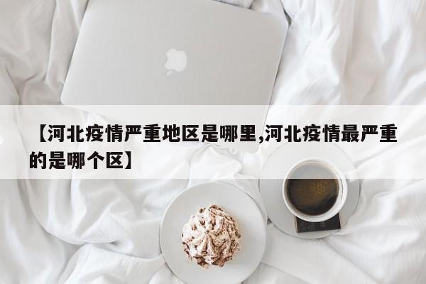 【河北疫情严重地区是哪里,河北疫情最严重的是哪个区】