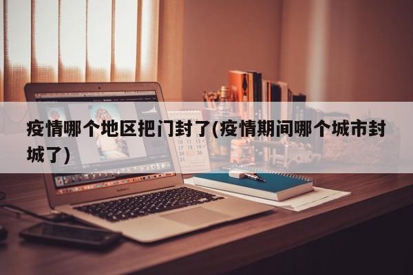 疫情哪个地区把门封了(疫情期间哪个城市封城了)