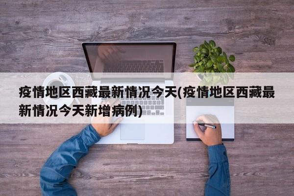 疫情地区西藏最新情况今天(疫情地区西藏最新情况今天新增病例)