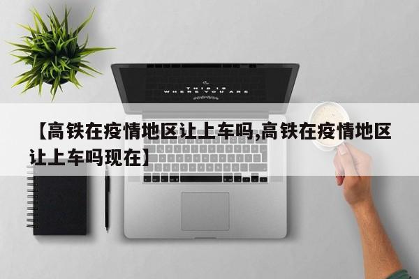 【高铁在疫情地区让上车吗,高铁在疫情地区让上车吗现在】