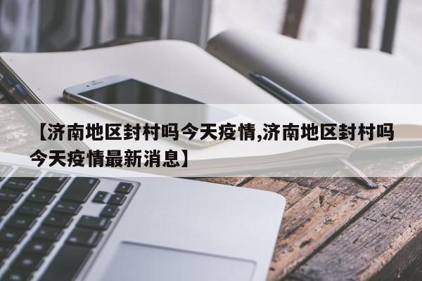 【济南地区封村吗今天疫情,济南地区封村吗今天疫情最新消息】
