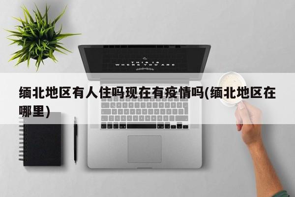 缅北地区有人住吗现在有疫情吗(缅北地区在哪里)