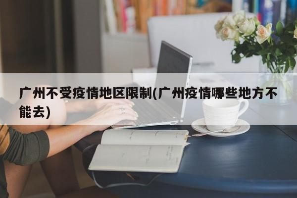 广州不受疫情地区限制(广州疫情哪些地方不能去)
