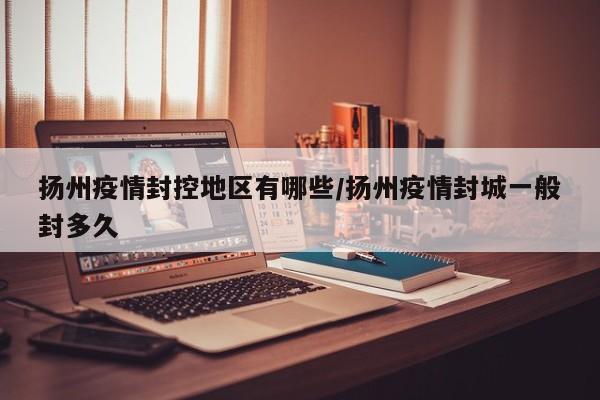 扬州疫情封控地区有哪些/扬州疫情封城一般封多久