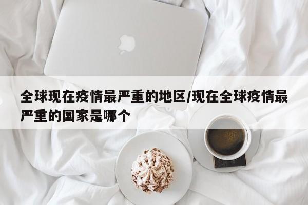 全球现在疫情最严重的地区/现在全球疫情最严重的国家是哪个