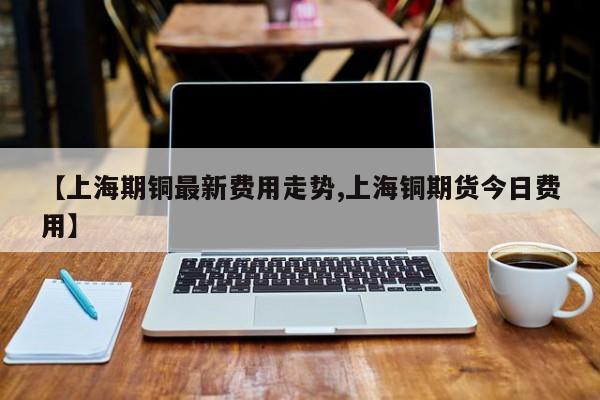 【上海期铜最新费用走势,上海铜期货今日费用】