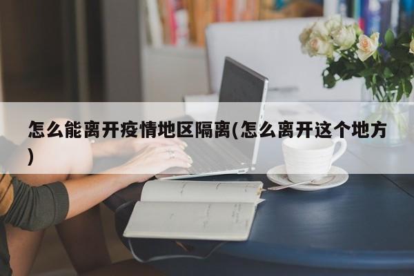 怎么能离开疫情地区隔离(怎么离开这个地方)