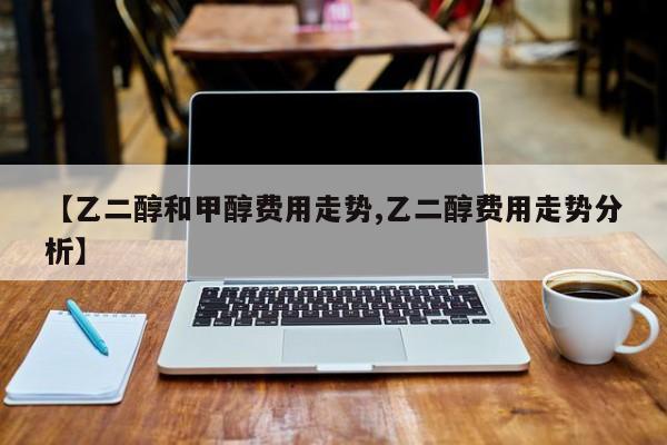 【乙二醇和甲醇费用走势,乙二醇费用走势分析】