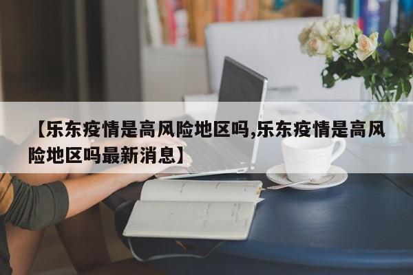 【乐东疫情是高风险地区吗,乐东疫情是高风险地区吗最新消息】