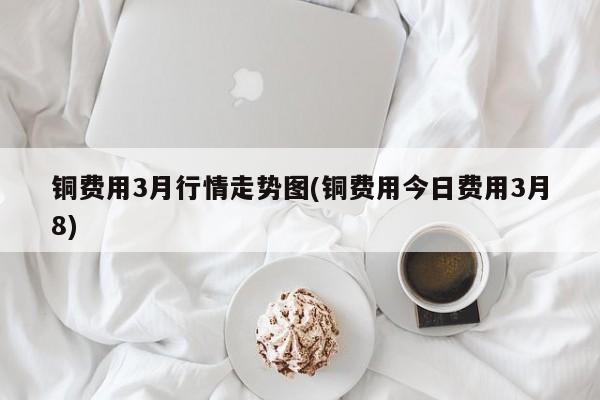铜费用3月行情走势图(铜费用今日费用3月8)