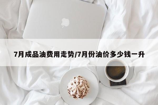 7月成品油费用走势/7月份油价多少钱一升