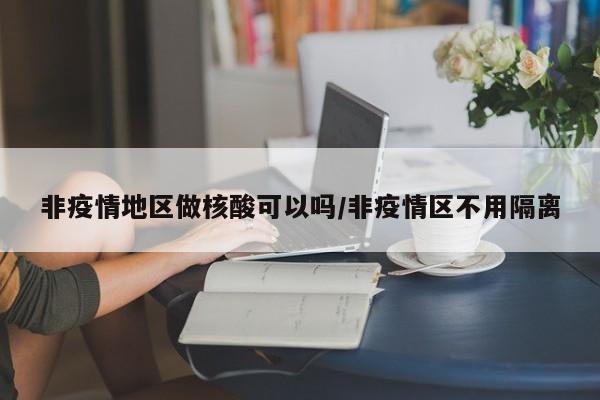 非疫情地区做核酸可以吗/非疫情区不用隔离