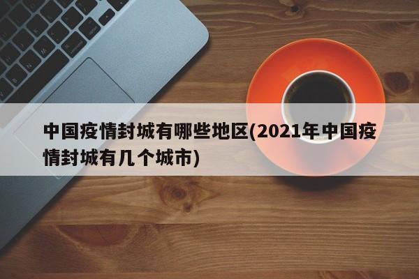 中国疫情封城有哪些地区(2021年中国疫情封城有几个城市)