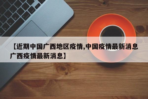 【近期中国广西地区疫情,中国疫情最新消息广西疫情最新消息】