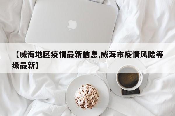 【威海地区疫情最新信息,威海市疫情风险等级最新】
