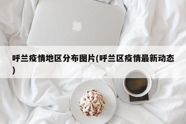 呼兰疫情地区分布图片(呼兰区疫情最新动态)
