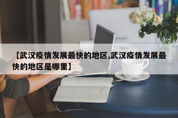 【武汉疫情发展最快的地区,武汉疫情发展最快的地区是哪里】