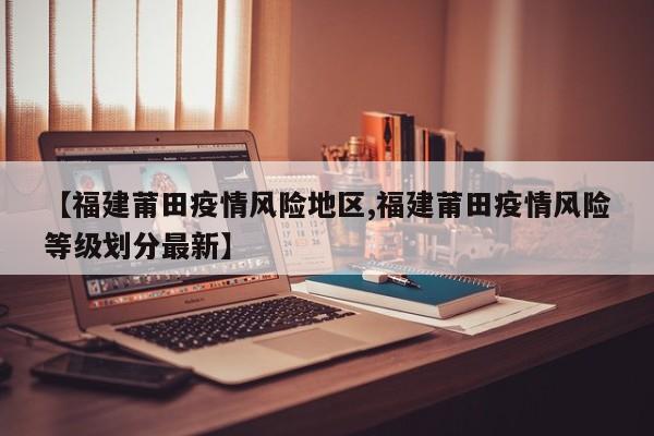 【福建莆田疫情风险地区,福建莆田疫情风险等级划分最新】