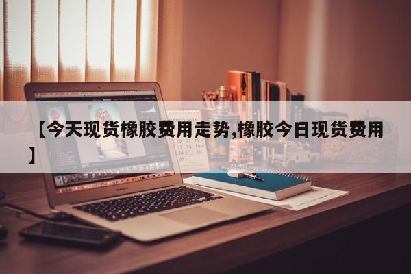 【今天现货橡胶费用走势,橡胶今日现货费用】