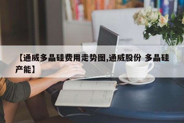 【通威多晶硅费用走势图,通威股份 多晶硅产能】