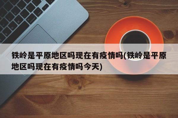 铁岭是平原地区吗现在有疫情吗(铁岭是平原地区吗现在有疫情吗今天)