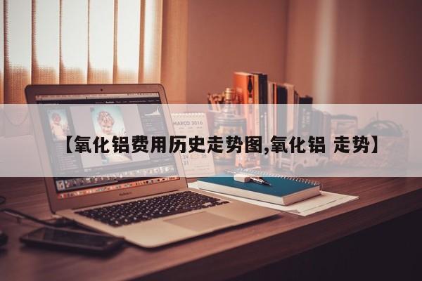 【氧化铝费用历史走势图,氧化铝 走势】