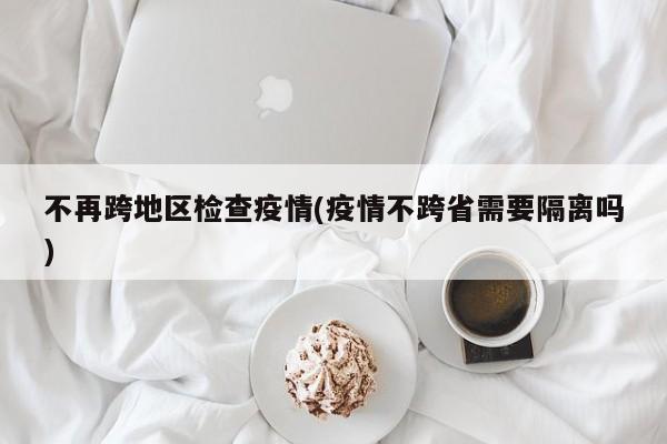 不再跨地区检查疫情(疫情不跨省需要隔离吗)