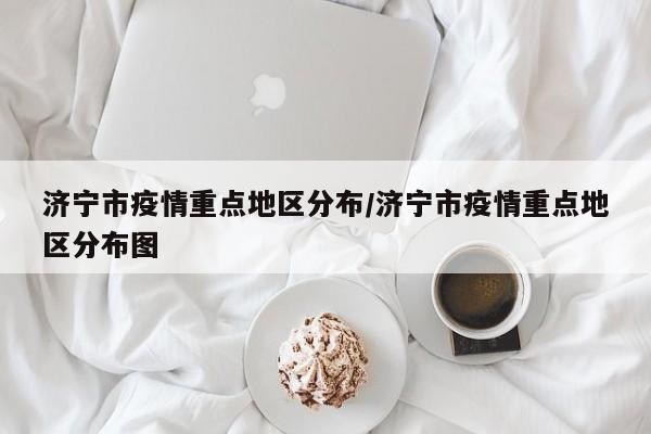 济宁市疫情重点地区分布/济宁市疫情重点地区分布图